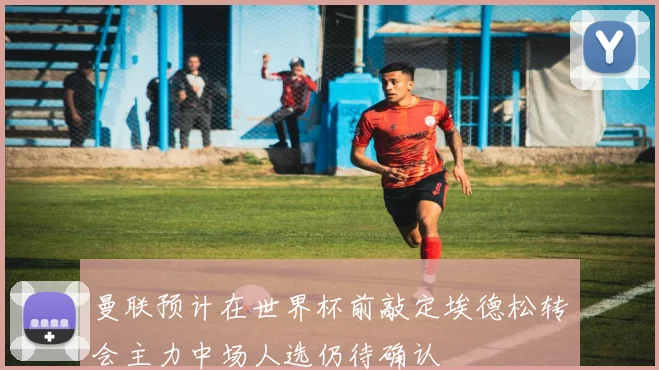 曼联预计在世界杯前敲定埃德松转会主力中场人选仍待确认