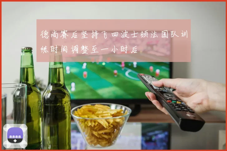 德尚赛后坚持飞回波士顿法国队训练时间调整至一小时后