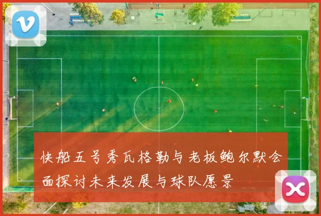 快船五号秀瓦格勒与老板鲍尔默会面探讨未来发展与球队愿景