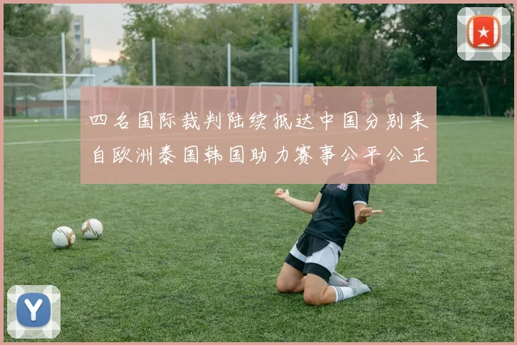 四名国际裁判陆续抵达中国分别来自欧洲泰国韩国助力赛事公平公正