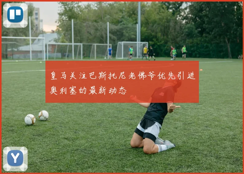 皇马关注巴斯托尼老佛爷优先引进奥利塞的最新动态