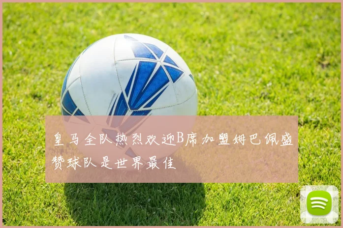 皇马全队热烈欢迎B席加盟姆巴佩盛赞球队是世界最佳