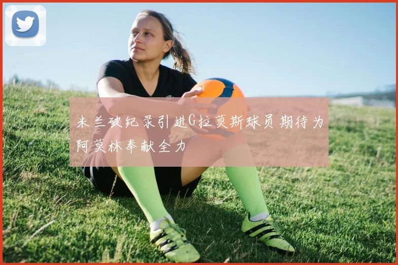 米兰破纪录引进G拉莫斯球员期待为阿莫林奉献全力