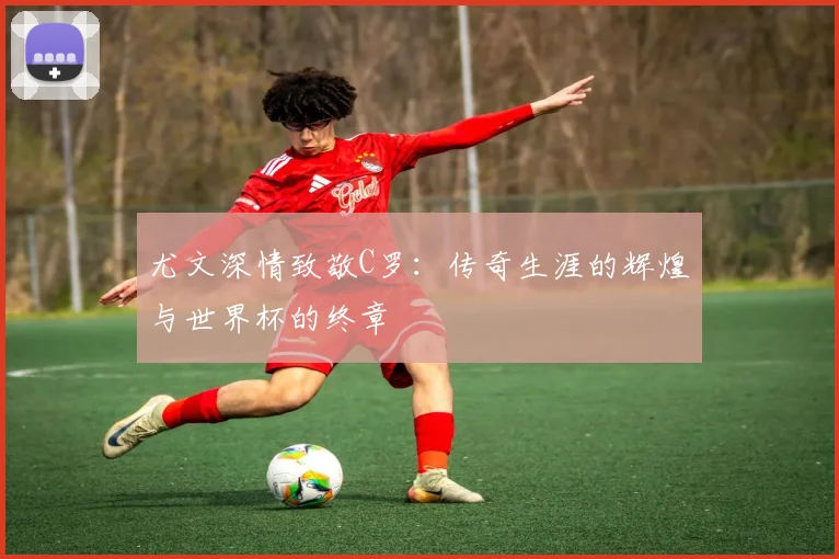 尤文深情致敬C罗：传奇生涯的辉煌与世界杯的终章