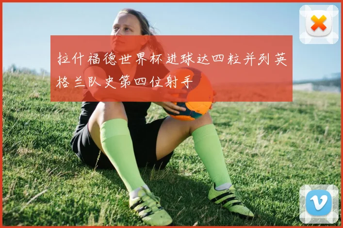 拉什福德世界杯进球达四粒并列英格兰队史第四位射手