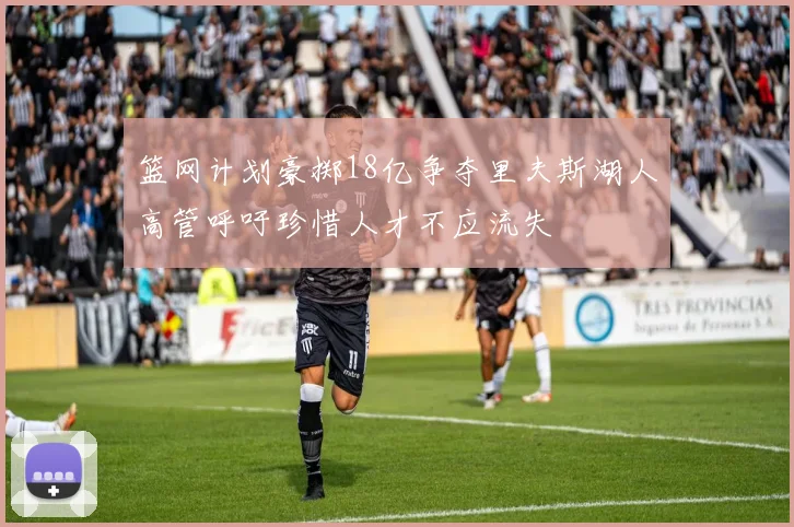 篮网计划豪掷18亿争夺里夫斯湖人高管呼吁珍惜人才不应流失