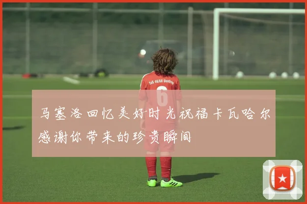 马塞洛回忆美好时光祝福卡瓦哈尔感谢你带来的珍贵瞬间
