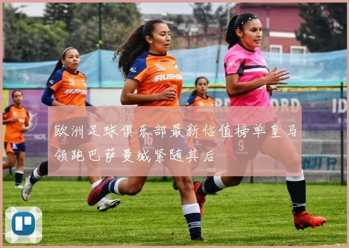 欧洲足球俱乐部最新估值榜单皇马领跑巴萨曼城紧随其后