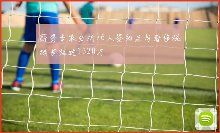 薪资专家分析76人签约后与奢侈税线差距达1320万