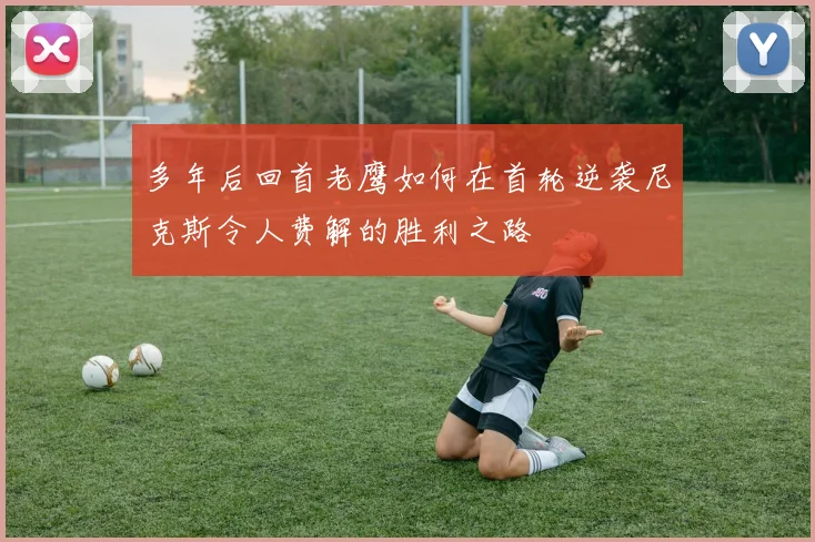 多年后回首老鹰如何在首轮逆袭尼克斯令人费解的胜利之路