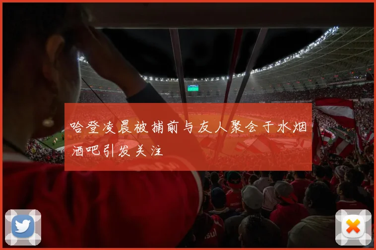 哈登凌晨被捕前与友人聚会于水烟酒吧引发关注