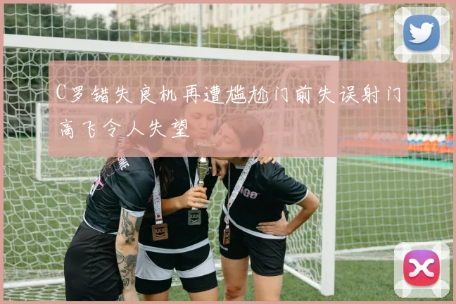 C罗错失良机再遭尴尬门前失误射门高飞令人失望
