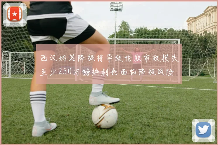 西汉姆若降级将导致伦敦市政损失至少250万镑热刺也面临降级风险