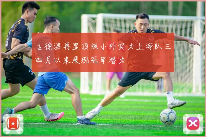 古德温再显顶级小外实力上海队三四月以来展现冠军潜力
