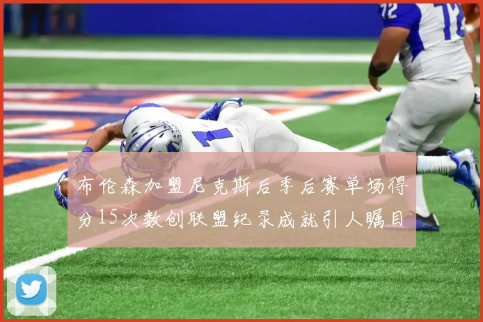 布伦森加盟尼克斯后季后赛单场得分15次数创联盟纪录成就引人瞩目