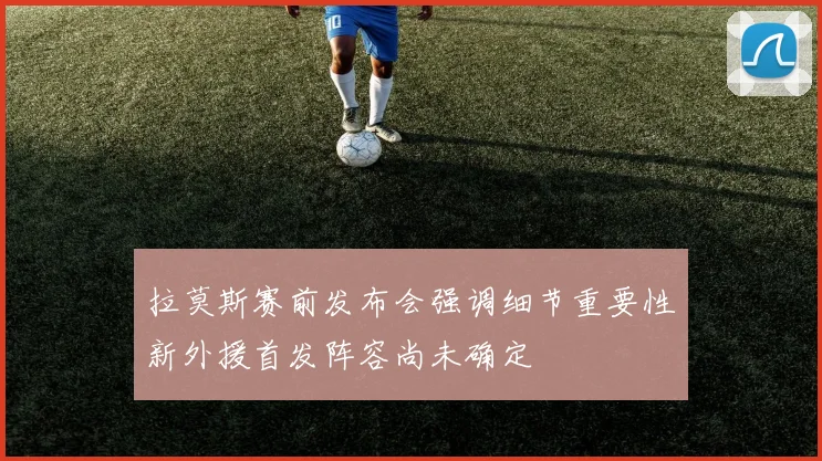 拉莫斯赛前发布会强调细节重要性新外援首发阵容尚未确定
