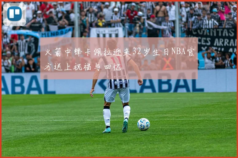 火箭中锋卡佩拉迎来32岁生日NBA官方送上祝福与回忆