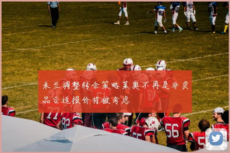 米兰调整转会策略莱奥不再是非卖品合适报价将被考虑