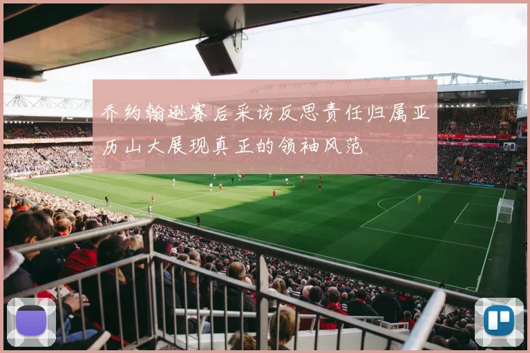 乔约翰逊赛后采访反思责任归属亚历山大展现真正的领袖风范