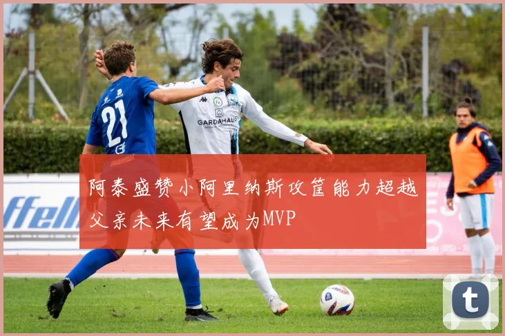 阿泰盛赞小阿里纳斯攻筐能力超越父亲未来有望成为MVP