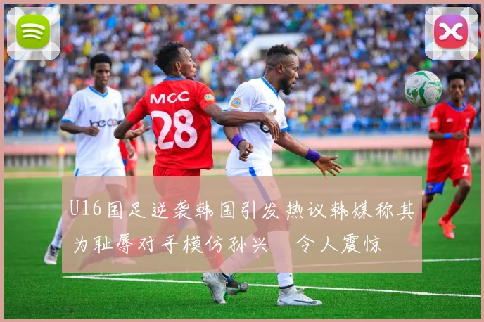 U16国足逆袭韩国引发热议韩媒称其为耻辱对手模仿孙兴慜令人震惊