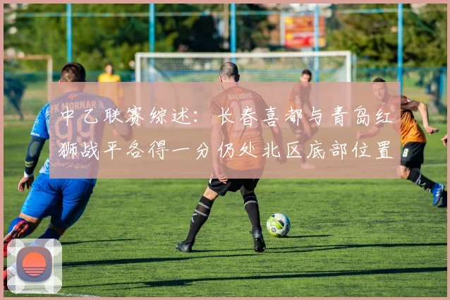 中乙联赛综述：长春喜都与青岛红狮战平各得一分仍处北区底部位置