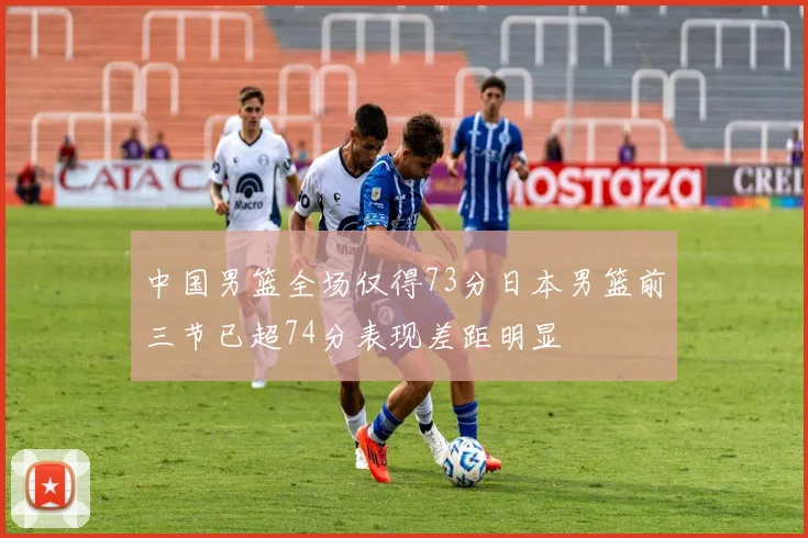 中国男篮全场仅得73分日本男篮前三节已超74分表现差距明显