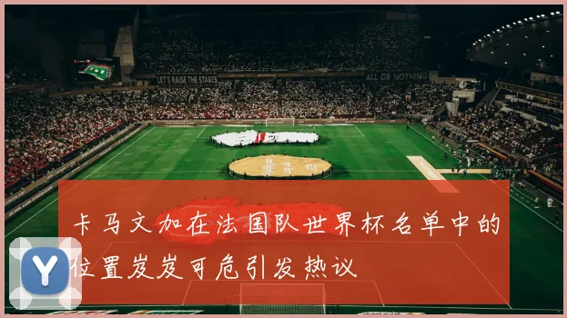 卡马文加在法国队世界杯名单中的位置岌岌可危引发热议